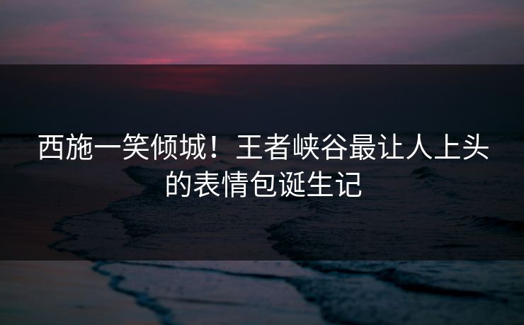西施一笑倾城!王者峡谷最让人上头的表情包诞生记 西施一笑倾城!王者峡谷最让人上头的表情包诞生记