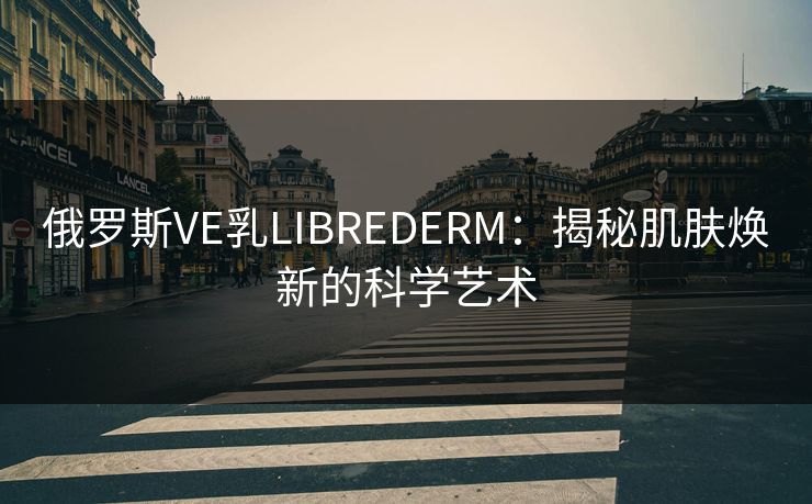 俄罗斯VE乳LIBREDERM：揭秘肌肤焕新的科学艺术