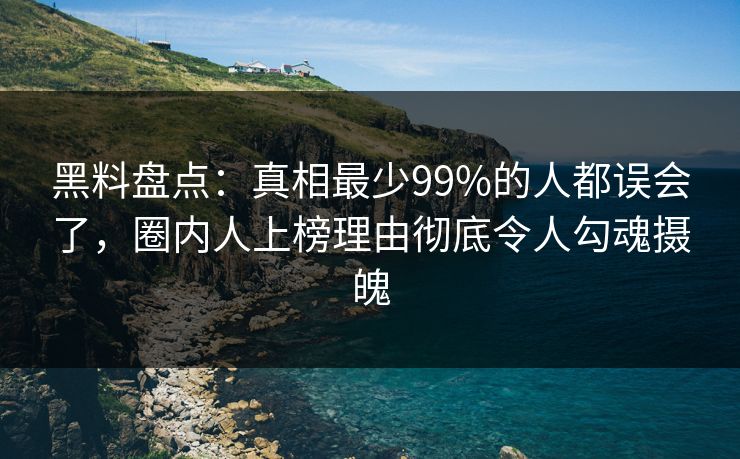 黑料盘点：真相最少99%的人都误会了，圈内人上榜理由彻底令人勾魂摄魄