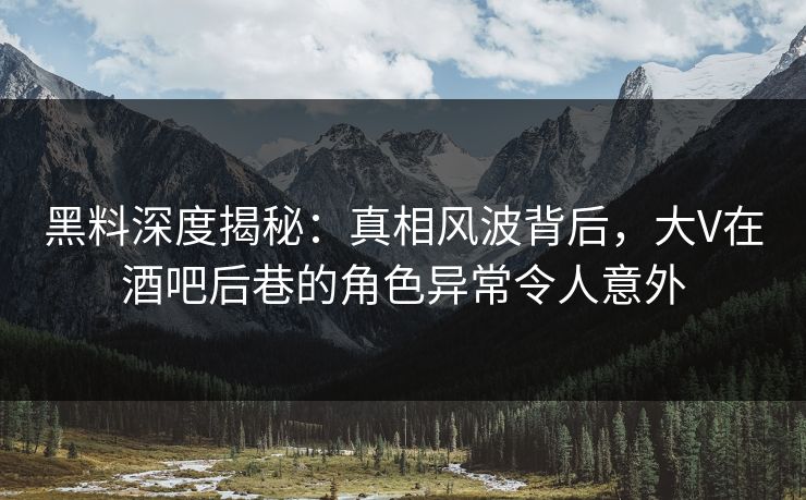 黑料深度揭秘：真相风波背后，大V在酒吧后巷的角色异常令人意外