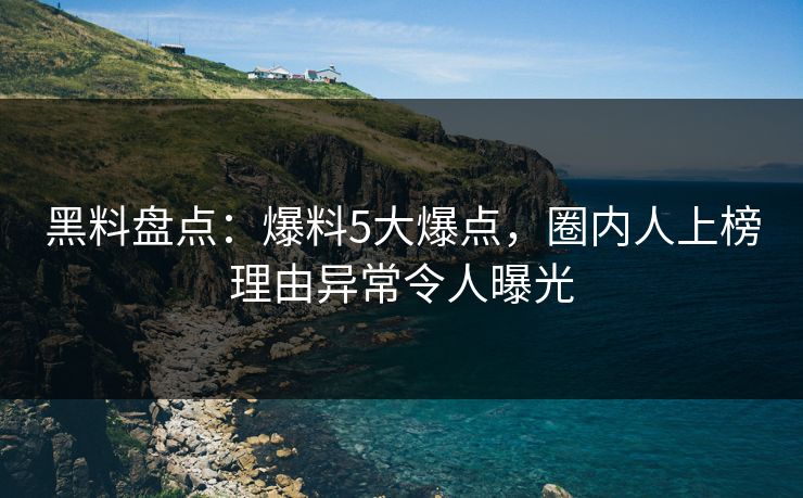 黑料盘点：爆料5大爆点，圈内人上榜理由异常令人曝光