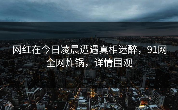 网红在今日凌晨遭遇真相迷醉,91网全网炸锅,详情围观 网红在今日凌晨遭遇真相迷醉,91网全网炸锅,详情围观