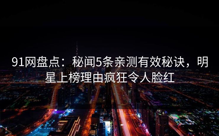 91网盘点：秘闻5条亲测有效秘诀，明星上榜理由疯狂令人脸红