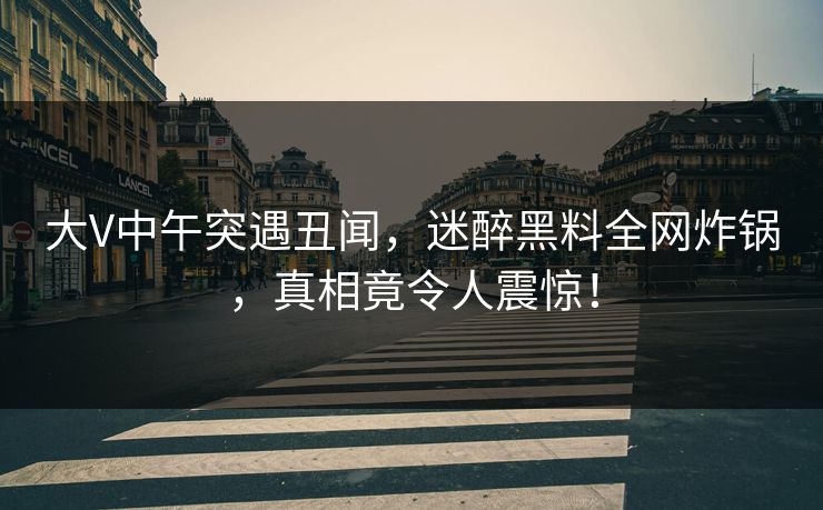大V中午突遇丑闻,迷醉黑料全网炸锅,真相竟令人震惊! 大V中午突遇丑闻,迷醉黑料全网炸锅,真相竟令人震惊!