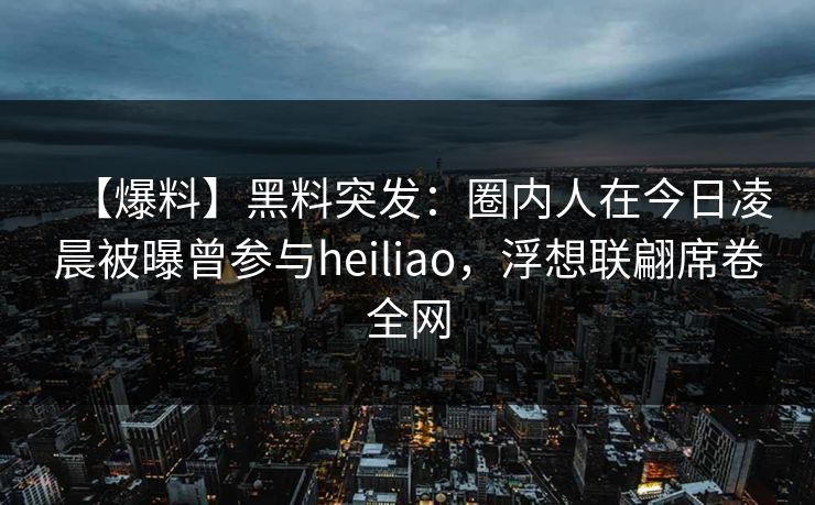 【爆料】黑料突发：圈内人在今日凌晨被曝曾参与heiliao，浮想联翩席卷全网