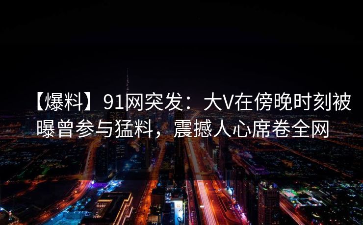【爆料】91网突发:大V在傍晚时刻被曝曾参与猛料,震撼人心席卷全网
