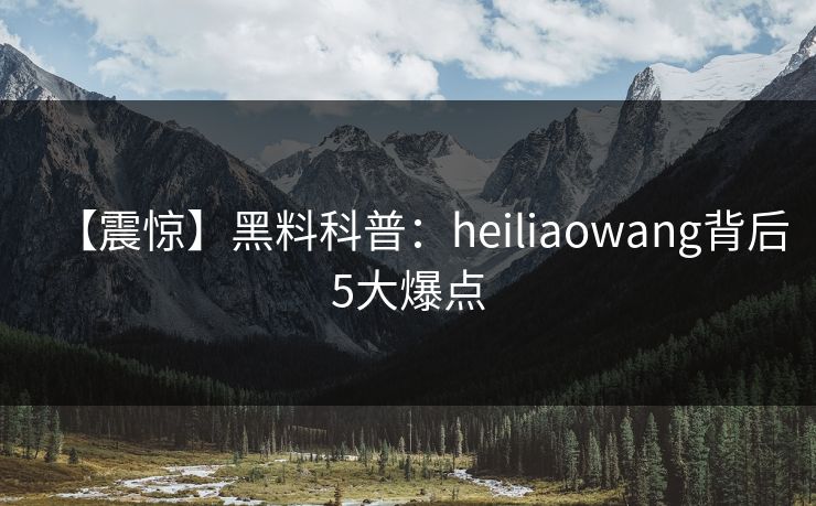 【震惊】黑料科普：heiliaowang背后5大爆点
