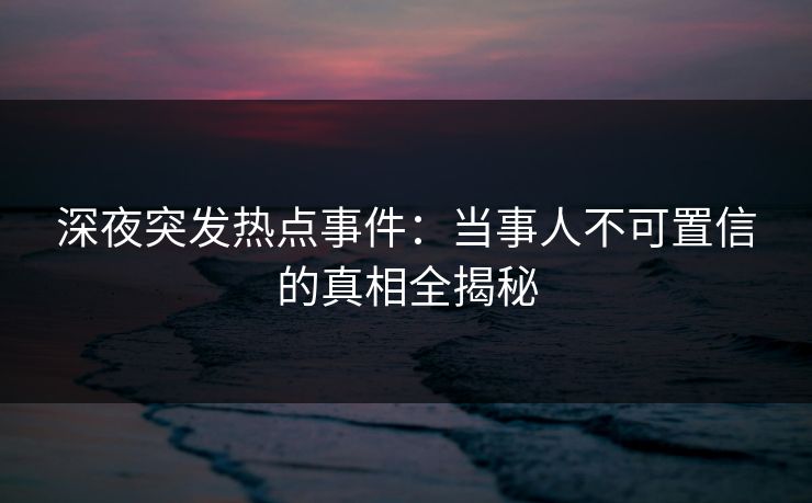 深夜突发热点事件：当事人不可置信的真相全揭秘