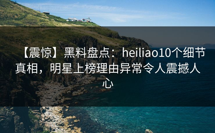 【震惊】黑料盘点：heiliao10个细节真相，明星上榜理由异常令人震撼人心