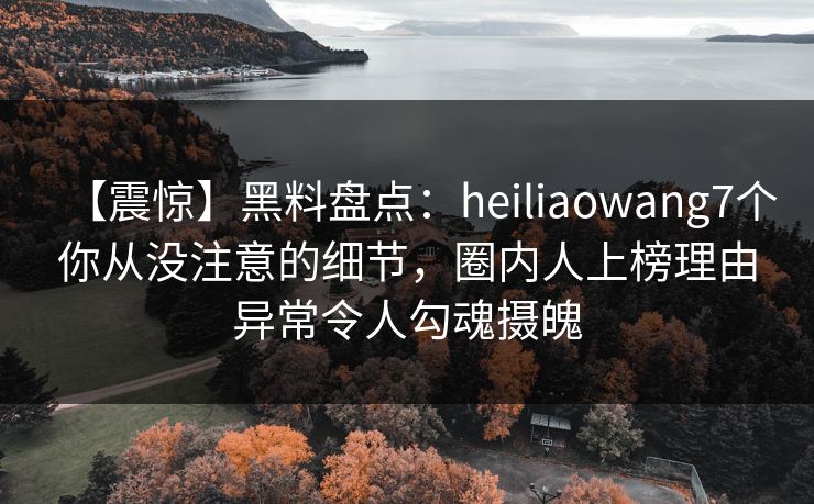 【震惊】黑料盘点:heiliaowang7个你从没注意的细节,圈内人上榜理由异常令人勾魂摄魄