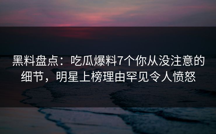 黑料盘点:吃瓜爆料7个你从没注意的细节,明星上榜理由罕见令人愤怒