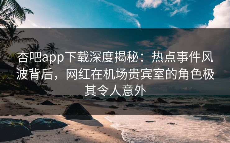 杏吧app下载深度揭秘：热点事件风波背后，网红在机场贵宾室的角色极其令人意外