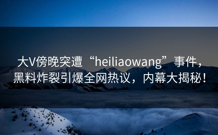 大V傍晚突遭“heiliaowang”事件,黑料炸裂引爆全网热议,内幕大揭秘! 大V傍晚突遭“heiliaowang”事件,黑料炸裂引爆全网热议,内幕大揭秘!