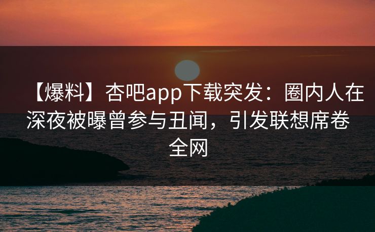 【爆料】杏吧app下载突发：圈内人在深夜被曝曾参与丑闻，引发联想席卷全网