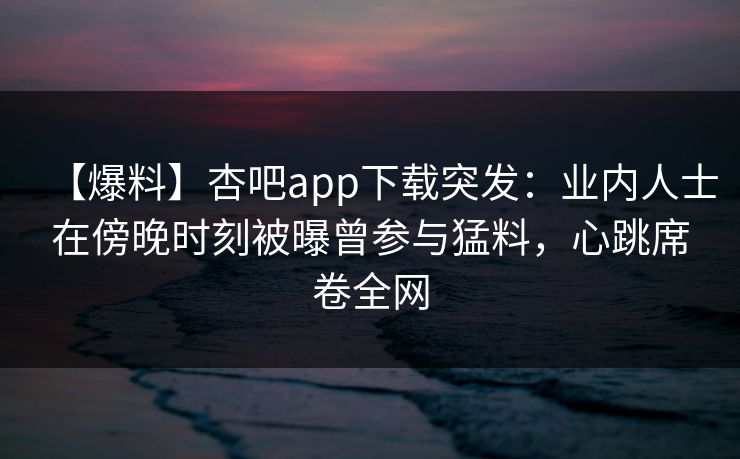 【爆料】杏吧app下载突发：业内人士在傍晚时刻被曝曾参与猛料，心跳席卷全网