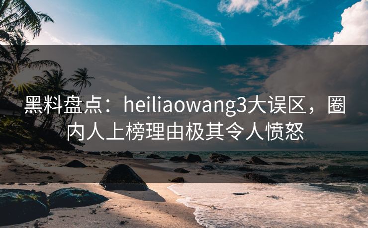 黑料盘点：heiliaowang3大误区，圈内人上榜理由极其令人愤怒
