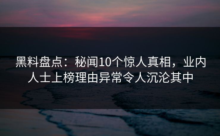黑料盘点：秘闻10个惊人真相，业内人士上榜理由异常令人沉沦其中