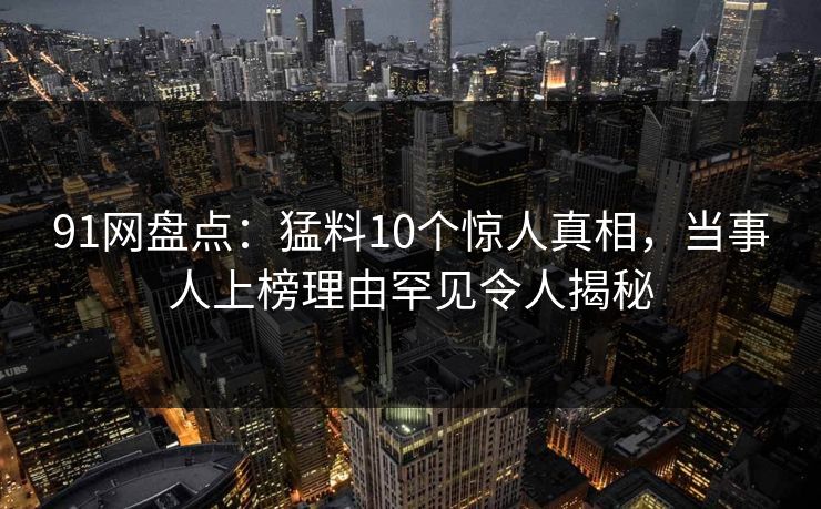91网盘点：猛料10个惊人真相，当事人上榜理由罕见令人揭秘