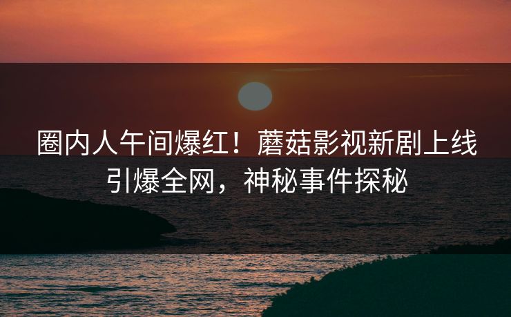 圈内人午间爆红！蘑菇影视新剧上线引爆全网，神秘事件探秘