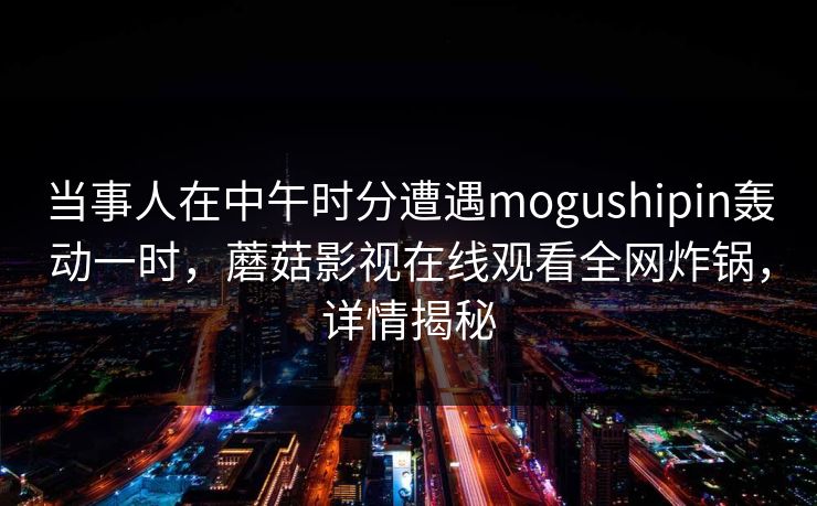 当事人在中午时分遭遇mogushipin轰动一时,蘑菇影视在线观看全网炸锅,详情揭秘