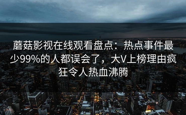 蘑菇影视在线观看盘点:热点事件最少99%的人都误会了,大V上榜理由疯狂令人热血沸腾