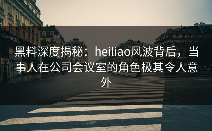 黑料深度揭秘:heiliao风波背后,当事人在公司会议室的角色极其令人意外 黑料深度揭秘:heiliao风波背后,当事人在公司会议室的角色极其令人意外