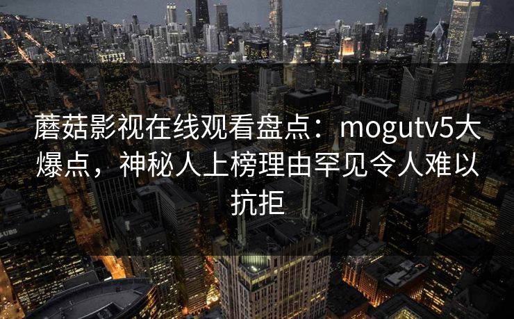 蘑菇影视在线观看盘点:mogutv5大爆点,神秘人上榜理由罕见令人难以抗拒 蘑菇影视在线观看盘点:mogutv5大爆点,神秘人上榜理由罕见令人难以抗拒