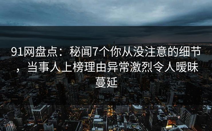 91网盘点：秘闻7个你从没注意的细节，当事人上榜理由异常激烈令人暧昧蔓延