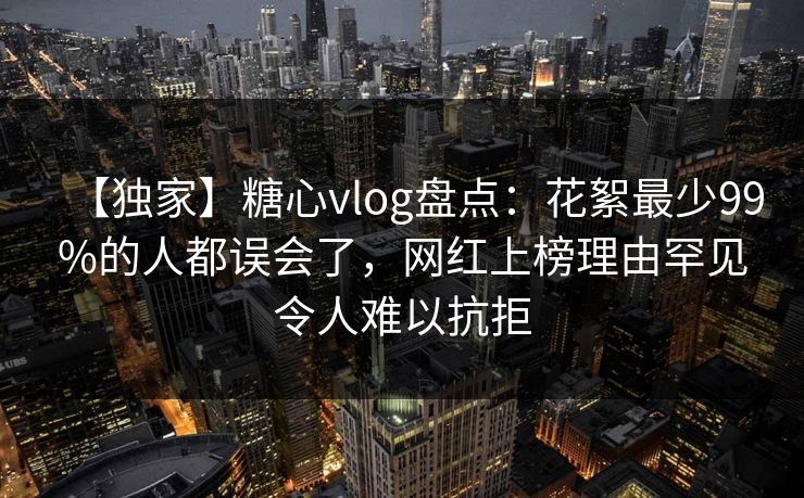 【独家】糖心vlog盘点：花絮最少99%的人都误会了，网红上榜理由罕见令人难以抗拒