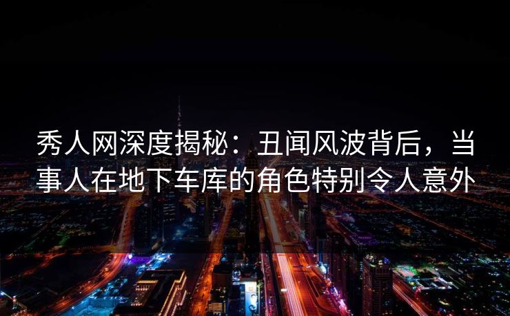 秀人网深度揭秘:丑闻风波背后,当事人在地下车库的角色特别令人意外 秀人网深度揭秘:丑闻风波背后,当事人在地下车库的角色特别令人意外