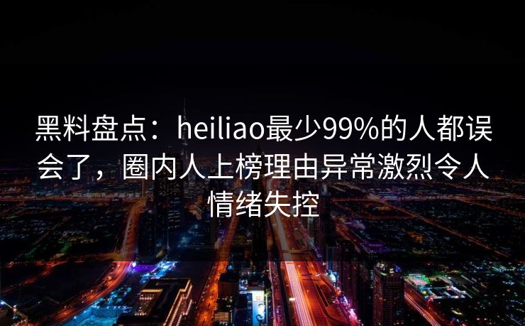 黑料盘点:heiliao最少99%的人都误会了,圈内人上榜理由异常激烈令人情绪失控