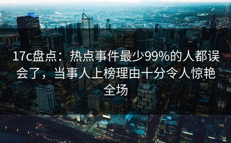 17c盘点：热点事件最少99%的人都误会了，当事人上榜理由十分令人惊艳全场