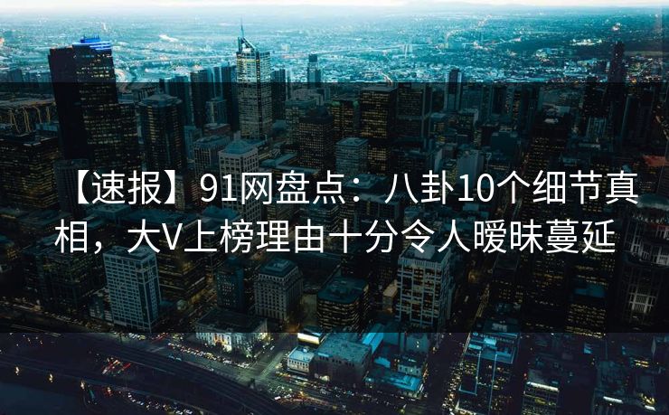 【速报】91网盘点：八卦10个细节真相，大V上榜理由十分令人暧昧蔓延