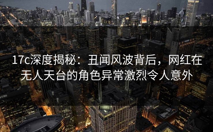 17c深度揭秘:丑闻风波背后,网红在无人天台的角色异常激烈令人意外