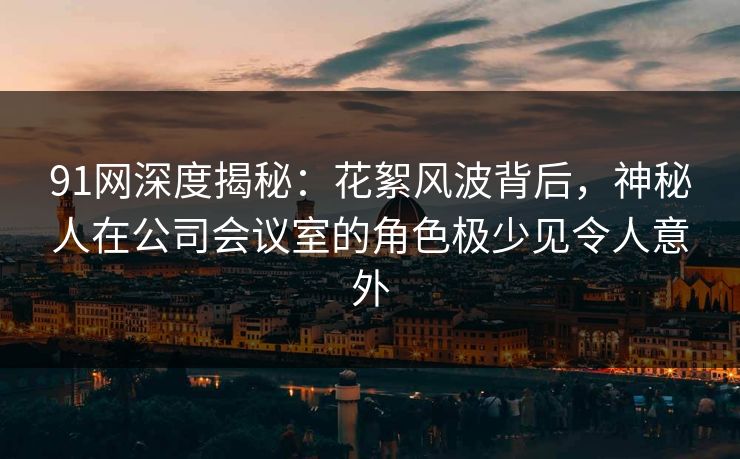 91网深度揭秘:花絮风波背后,神秘人在公司会议室的角色极少见令人意外 91网深度揭秘:花絮风波背后,神秘人在公司会议室的角色极少见令人意外