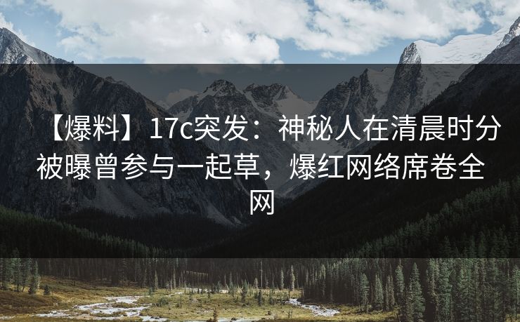 【爆料】17c突发：神秘人在清晨时分被曝曾参与一起草，爆红网络席卷全网