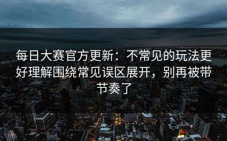 每日大赛官方更新:不常见的玩法更好理解围绕常见误区展开,别再被带节奏了