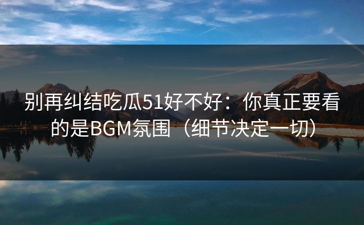 别再纠结吃瓜51好不好：你真正要看的是BGM氛围（细节决定一切）