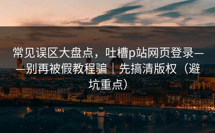常见误区大盘点，吐槽p站网页登录——别再被假教程骗｜先搞清版权（避坑重点）