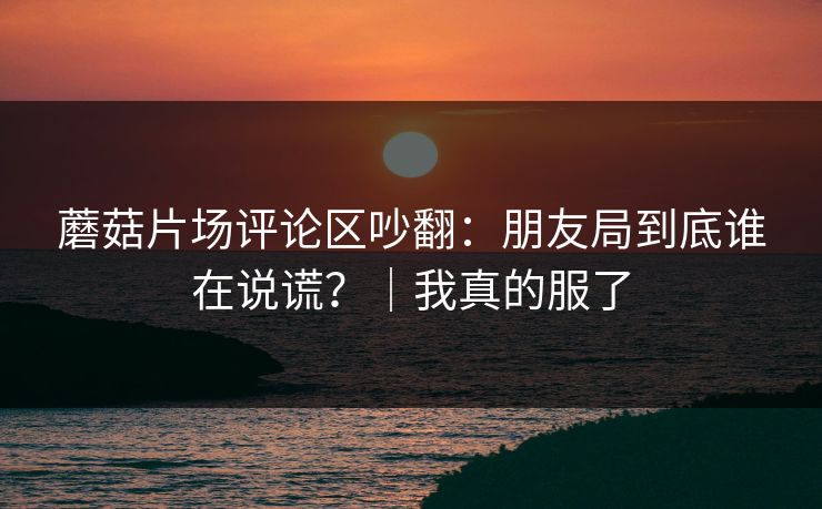 蘑菇片场评论区吵翻：朋友局到底谁在说谎？｜我真的服了