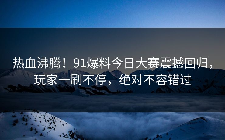 热血沸腾！91爆料今日大赛震撼回归，玩家一刷不停，绝对不容错过