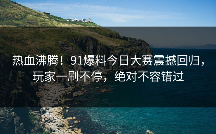 热血沸腾！91爆料今日大赛震撼回归，玩家一刷不停，绝对不容错过